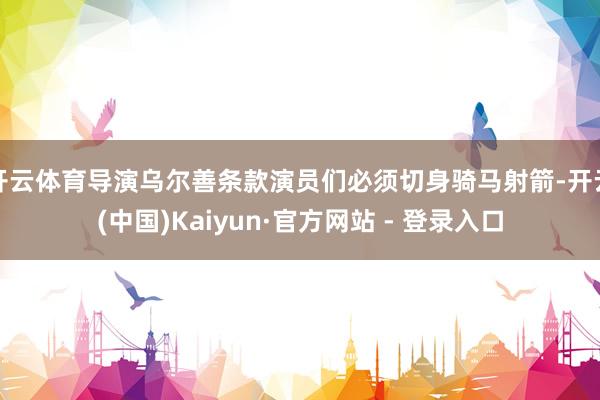 开云体育导演乌尔善条款演员们必须切身骑马射箭-开云(中国)Kaiyun·官方网站 - 登录入口