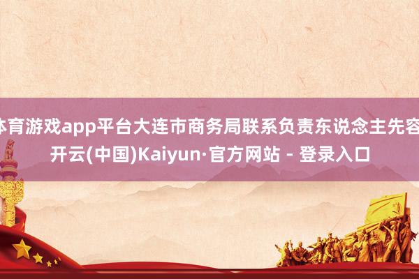 体育游戏app平台大连市商务局联系负责东说念主先容-开云(中国)Kaiyun·官方网站 - 登录入口