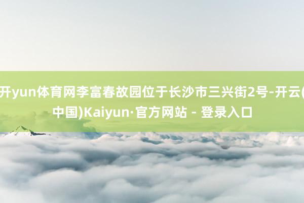 开yun体育网李富春故园位于长沙市三兴街2号-开云(中国)Kaiyun·官方网站 - 登录入口