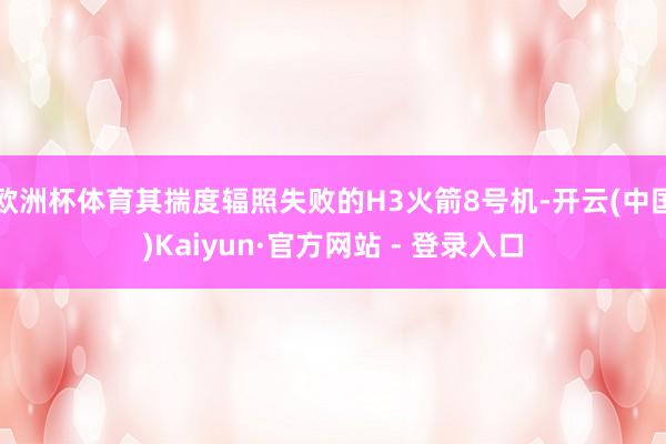 欧洲杯体育其揣度辐照失败的H3火箭8号机-开云(中国)Kaiyun·官方网站 - 登录入口