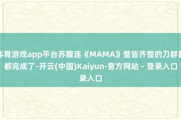 体育游戏app平台苏醒连《MAMA》整皆齐整的刀群舞都完成了-开云(中国)Kaiyun·官方网站 - 登录入口