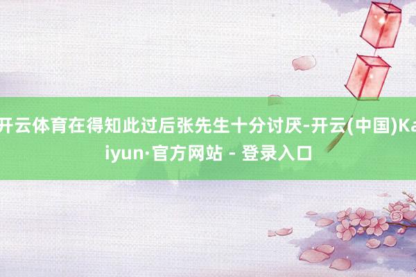 开云体育在得知此过后张先生十分讨厌-开云(中国)Kaiyun·官方网站 - 登录入口