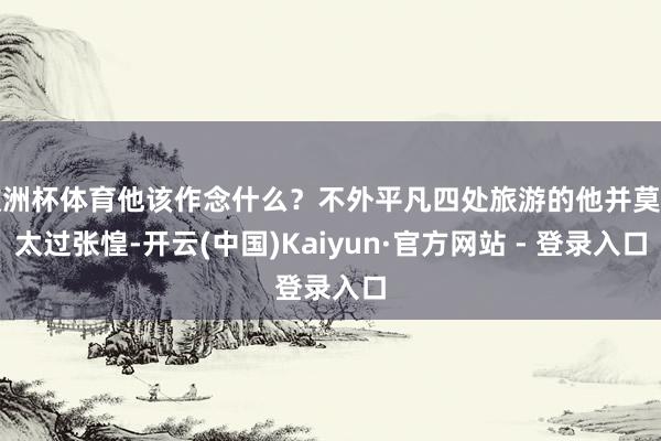 欧洲杯体育他该作念什么？不外平凡四处旅游的他并莫得太过张惶-开云(中国)Kaiyun·官方网站 - 登录入口