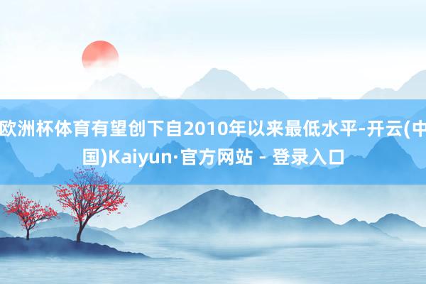 欧洲杯体育有望创下自2010年以来最低水平-开云(中国)Kaiyun·官方网站 - 登录入口