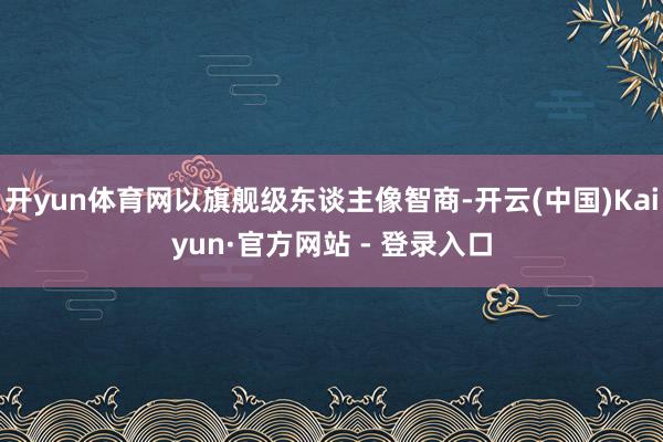 开yun体育网以旗舰级东谈主像智商-开云(中国)Kaiyun·官方网站 - 登录入口