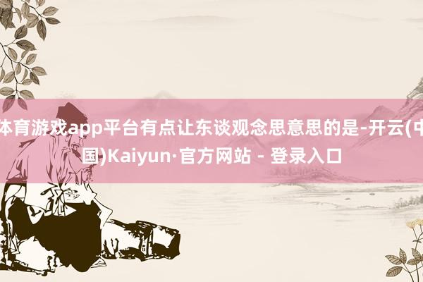 体育游戏app平台有点让东谈观念思意思的是-开云(中国)Kaiyun·官方网站 - 登录入口