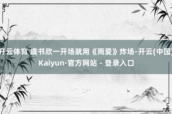 开云体育 虞书欣一开场就用《雨爱》炸场-开云(中国)Kaiyun·官方网站 - 登录入口