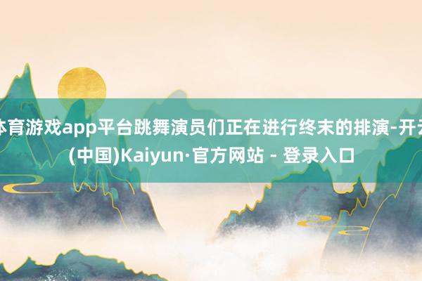 体育游戏app平台跳舞演员们正在进行终末的排演-开云(中国)Kaiyun·官方网站 - 登录入口