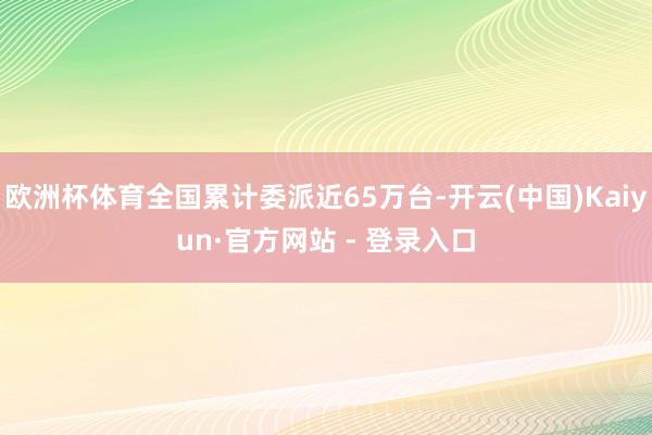 欧洲杯体育全国累计委派近65万台-开云(中国)Kaiyun·官方网站 - 登录入口