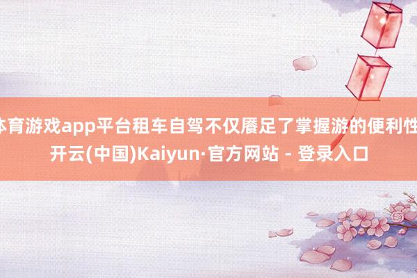 体育游戏app平台租车自驾不仅餍足了掌握游的便利性-开云(中国)Kaiyun·官方网站 - 登录入口