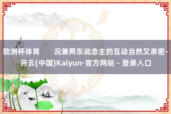 欧洲杯体育       况兼两东说念主的互动当然又亲密-开云(中国)Kaiyun·官方网站 - 登录入口