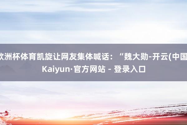 欧洲杯体育凯旋让网友集体喊话：“魏大勋-开云(中国)Kaiyun·官方网站 - 登录入口