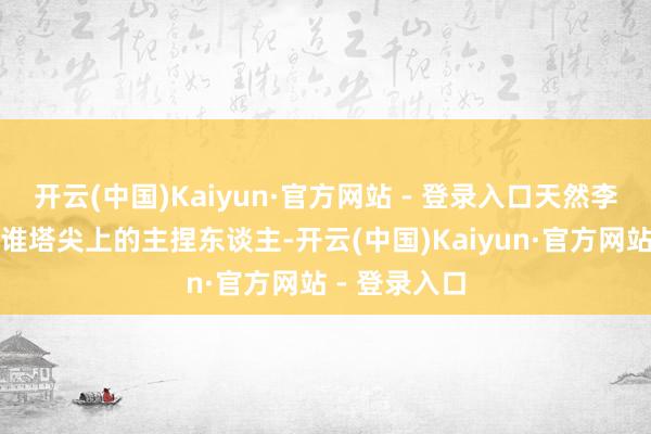 开云(中国)Kaiyun·官方网站 - 登录入口天然李彬不再是阿谁塔尖上的主捏东谈主-开云(中国)Kaiyun·官方网站 - 登录入口