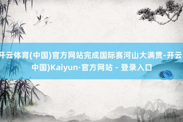 开云体育(中国)官方网站完成国际赛河山大满贯-开云(中国)Kaiyun·官方网站 - 登录入口