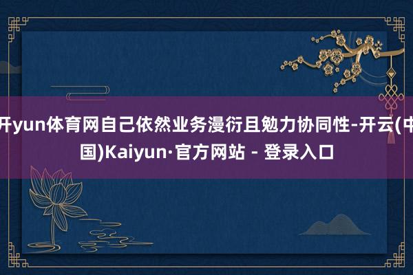 开yun体育网自己依然业务漫衍且勉力协同性-开云(中国)Kaiyun·官方网站 - 登录入口