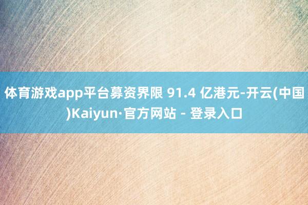 体育游戏app平台募资界限 91.4 亿港元-开云(中国)Kaiyun·官方网站 - 登录入口