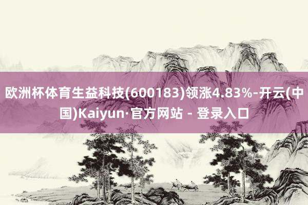 欧洲杯体育生益科技(600183)领涨4.83%-开云(中国)Kaiyun·官方网站 - 登录入口