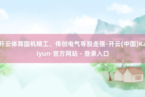 开云体育国机精工、伟创电气等股走强-开云(中国)Kaiyun·官方网站 - 登录入口