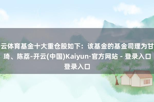 开云体育基金十大重仓股如下:该基金的基金司理为甘传琦、陈荔-开云(中国)Kaiyun·官方网站 - 登录入口