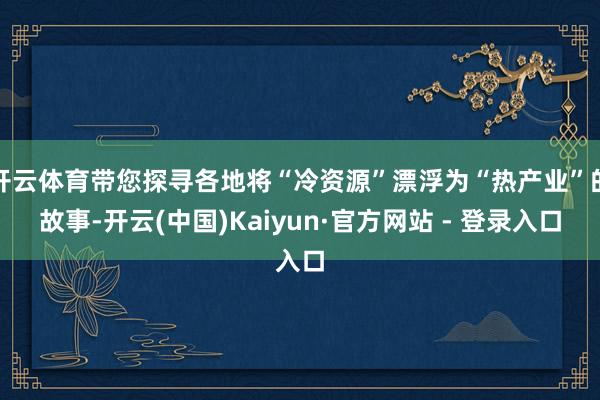 开云体育带您探寻各地将“冷资源”漂浮为“热产业”的故事-开云(中国)Kaiyun·官方网站 - 登录入口