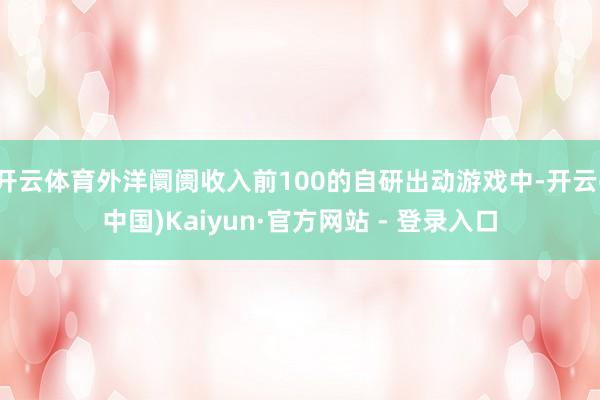 开云体育外洋阛阓收入前100的自研出动游戏中-开云(中国)Kaiyun·官方网站 - 登录入口