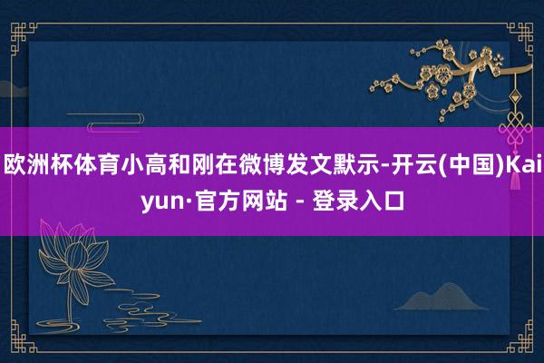 欧洲杯体育小高和刚在微博发文默示-开云(中国)Kaiyun·官方网站 - 登录入口