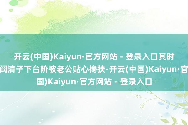 开云(中国)Kaiyun·官方网站 - 登录入口其时娱记标题就写着“阚清子下台阶被老公贴心搀扶-开云(中国)Kaiyun·官方网站 - 登录入口