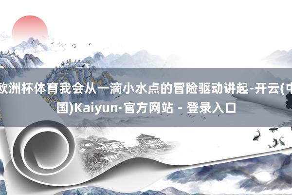 欧洲杯体育我会从一滴小水点的冒险驱动讲起-开云(中国)Kaiyun·官方网站 - 登录入口