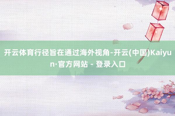 开云体育行径旨在通过海外视角-开云(中国)Kaiyun·官方网站 - 登录入口