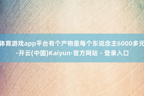体育游戏app平台有个产物是每个东说念主6000多元-开云(中国)Kaiyun·官方网站 - 登录入口