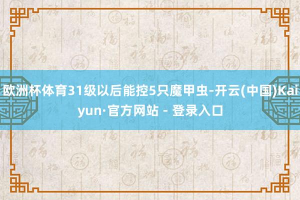 欧洲杯体育31级以后能控5只魔甲虫-开云(中国)Kaiyun·官方网站 - 登录入口