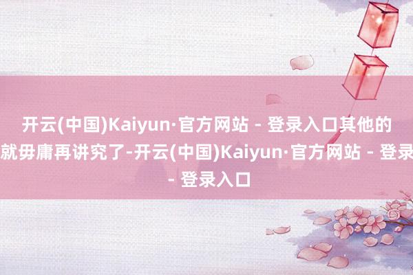 开云(中国)Kaiyun·官方网站 - 登录入口其他的事情就毋庸再讲究了-开云(中国)Kaiyun·官方网站 - 登录入口
