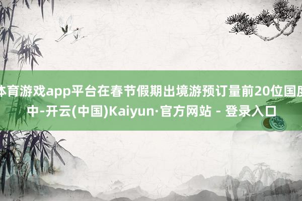 体育游戏app平台在春节假期出境游预订量前20位国度中-开云(中国)Kaiyun·官方网站 - 登录入口