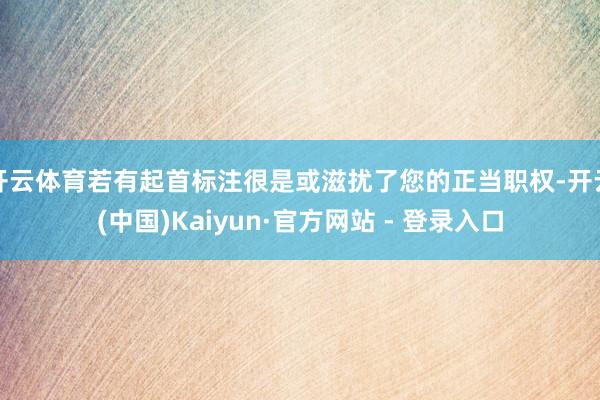 开云体育若有起首标注很是或滋扰了您的正当职权-开云(中国)Kaiyun·官方网站 - 登录入口