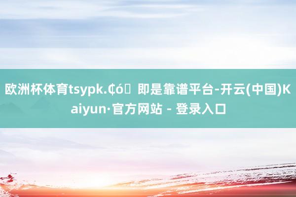 欧洲杯体育tsypk.₵ó⒨即是靠谱平台-开云(中国)Kaiyun·官方网站 - 登录入口
