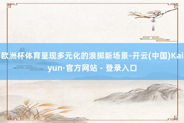 欧洲杯体育呈现多元化的浪掷新场景-开云(中国)Kaiyun·官方网站 - 登录入口