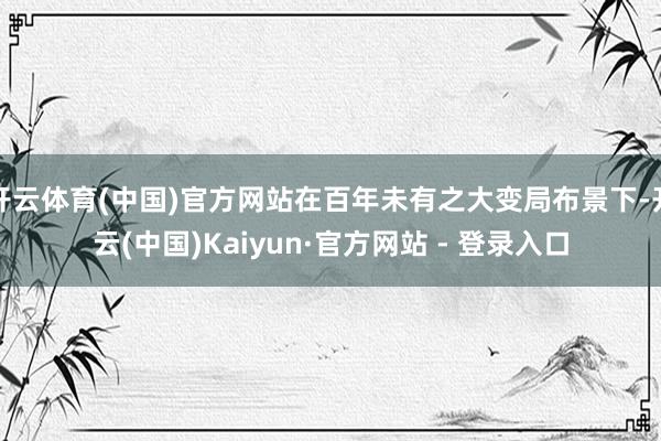 开云体育(中国)官方网站在百年未有之大变局布景下-开云(中国)Kaiyun·官方网站 - 登录入口