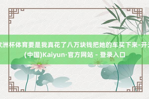 欧洲杯体育要是我真花了八万块钱把她的车买下来-开云(中国)Kaiyun·官方网站 - 登录入口