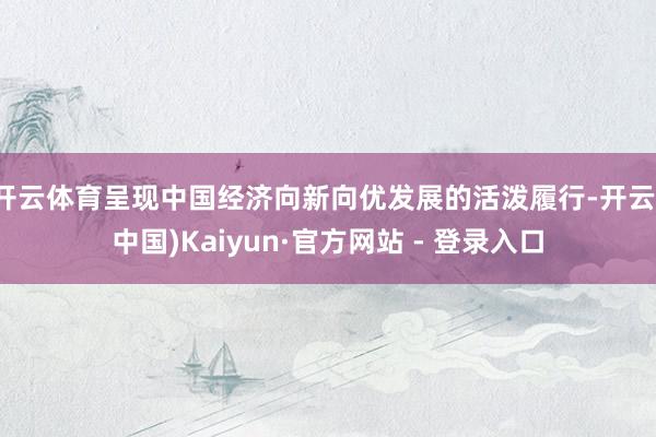 开云体育呈现中国经济向新向优发展的活泼履行-开云(中国)Kaiyun·官方网站 - 登录入口