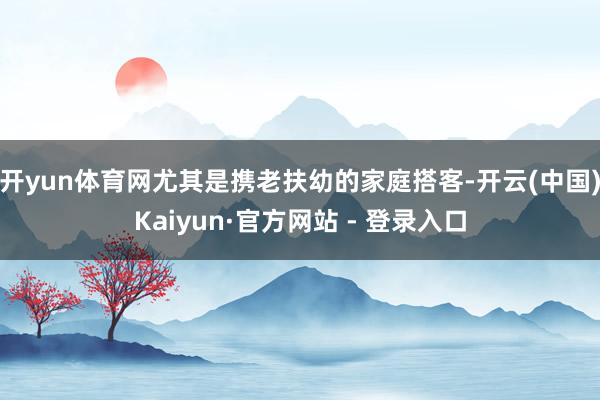 开yun体育网尤其是携老扶幼的家庭搭客-开云(中国)Kaiyun·官方网站 - 登录入口