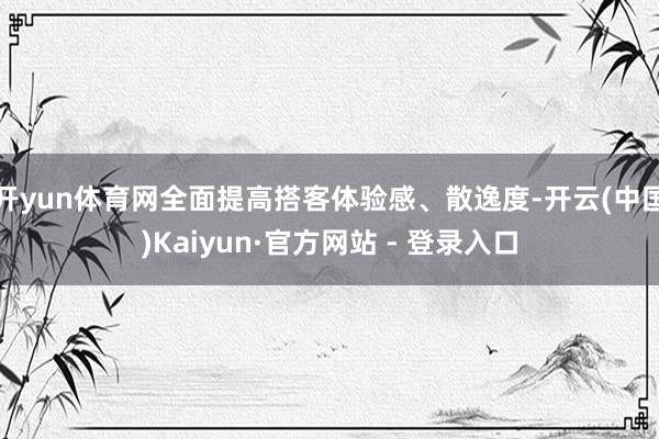 开yun体育网全面提高搭客体验感、散逸度-开云(中国)Kaiyun·官方网站 - 登录入口