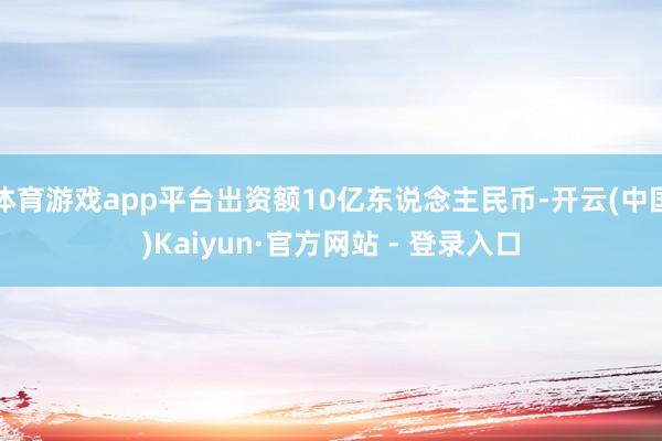 体育游戏app平台出资额10亿东说念主民币-开云(中国)Kaiyun·官方网站 - 登录入口