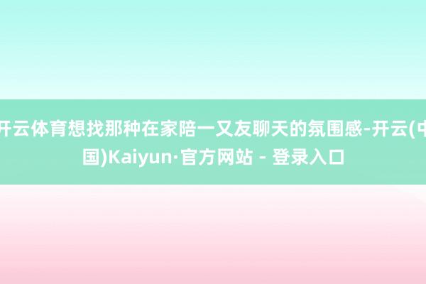 开云体育想找那种在家陪一又友聊天的氛围感-开云(中国)Kaiyun·官方网站 - 登录入口