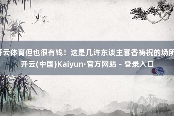 开云体育但也很有钱!这是几许东谈主馨香祷祝的场所-开云(中国)Kaiyun·官方网站 - 登录入口