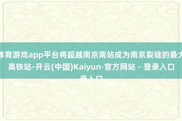 体育游戏app平台将超越南京南站成为南京裂缝的最大高铁站-开云(中国)Kaiyun·官方网站 - 登录入口