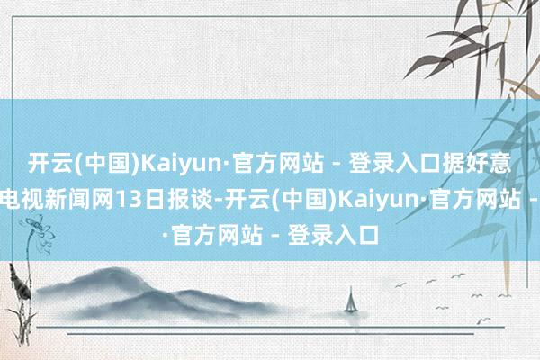 开云(中国)Kaiyun·官方网站 - 登录入口据好意思国有线电视新闻网13日报谈-开云(中国)Kaiyun·官方网站 - 登录入口