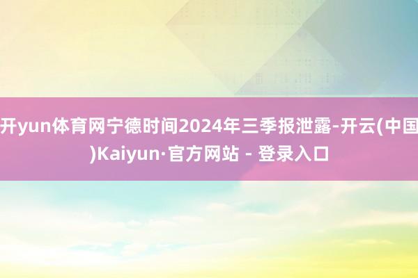 开yun体育网宁德时间2024年三季报泄露-开云(中国)Kaiyun·官方网站 - 登录入口