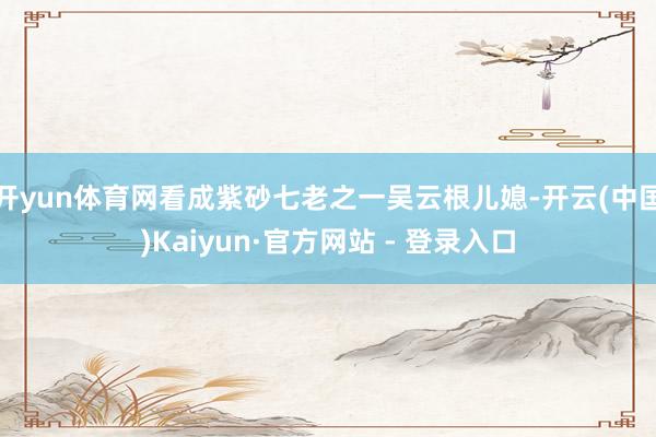 开yun体育网看成紫砂七老之一吴云根儿媳-开云(中国)Kaiyun·官方网站 - 登录入口