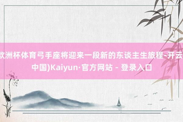 欧洲杯体育弓手座将迎来一段新的东谈主生旅程-开云(中国)Kaiyun·官方网站 - 登录入口