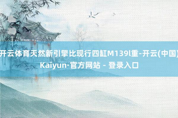 开云体育天然新引擎比现行四缸M139l重-开云(中国)Kaiyun·官方网站 - 登录入口
